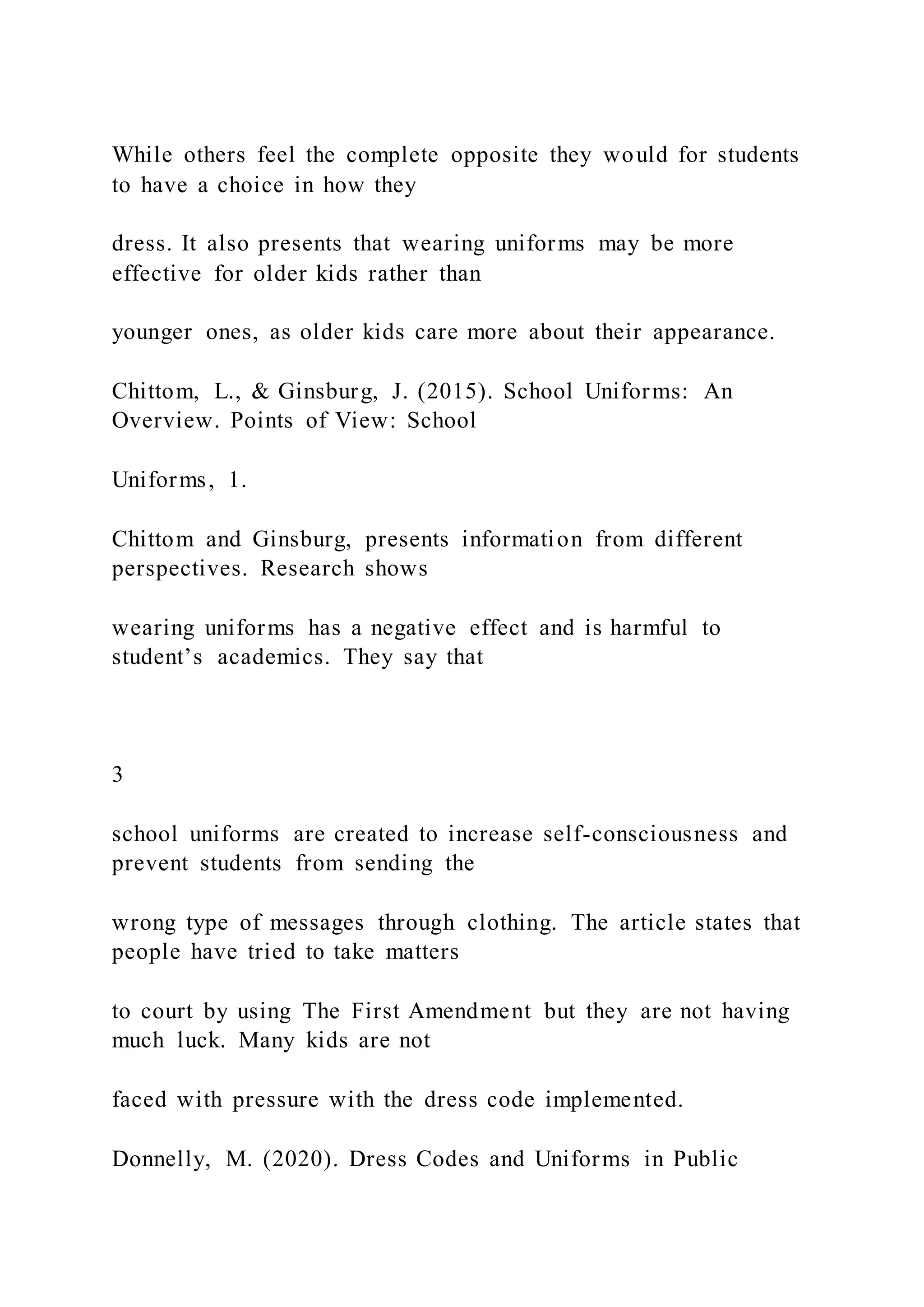 While others feel the complete opposite they would for students
to have a choice in how they
dress. It also presents that wearing uniforms may be more
effective for older kids rather than
younger ones, as older kids care more about their appearance.
Chittom, L., & Ginsburg, J. (2015). School Uniforms: An
Overview. Points of View: School
Uniforms, 1.
Chittom and Ginsburg, presents information from different
perspectives. Research shows
wearing uniforms has a negative effect and is harmful to
student’s academics. They say that
3
school uniforms are created to increase self-consciousness and
prevent students from sending the
wrong type of messages through clothing. The article states that
people have tried to take matters
to court by using The First Amendment but they are not having
much luck. Many kids are not
faced with pressure with the dress code implemented.
Donnelly, M. (2020). Dress Codes and Uniforms in Public
 
