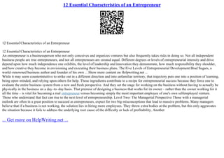 12 Essential Characteristics of an Entrepreneur
12 Essential Characteristics of an Entrepreneur
12 Essential Characteristics of an Entrepreneur
An entrepreneur is a businessperson who not only conceives and organizes ventures but also frequently takes risks in doing so. Not all independent
business people are true entrepreneurs, and not all entrepreneurs are created equal. Different degrees or levels of entrepreneurial intensity and drive
depend upon how much independence one exhibits, the level of leadership and innovation they demonstrate, how much responsibility they shoulder,
and how creative they become in envisioning and executing their business plans. The Five Levels of Entrepreneurial Development Brad Sugars, a
world–renowned business author and founder of his own ... Show more content on Helpwriting.net ...
While it may seem counterintuitive to strike out in a different direction and into unfamiliar territory, that trajectory puts one into a position of learning,
being open–minded, and relying upon others for help. Those ingredients contribute to a recipe for entrepreneurial success because they force one to
evaluate the entire business system from a new and fresh perspective. And they set the stage for working on the business without having to actually be
physically in the business on a day–to–day basis. That premise of designing a business that works for its owner – rather than the owner working for it
all the time – is vital for becoming a real entrepreneur versus becoming simply the most important employee of one's own selfemployed venture.
Those who understand that fact can rise to the next level of entrepreneurship. Level Two: The Managerial Perspective Those with a managerial
outlook are often in a great position to succeed as entrepreneurs, expect for two big misconceptions that lead to massive problems. Many managers
believe that if a business is not working, the solution lies in hiring more employees. They throw extra bodies at the problem, but this only aggravates
the situation because it fails to address the underlying root cause of the difficulty or lack of profitability. Another
... Get more on HelpWriting.net ...
 