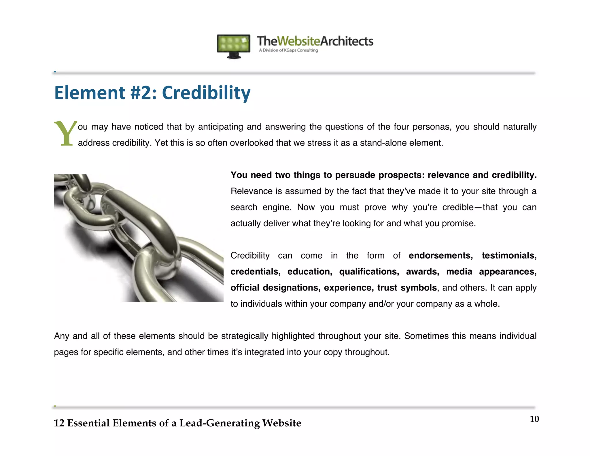  
                                                                	
  
	
  
	
  
	
  

Element	
  #2:	
  Credibility

Y      ou may have noticed that by anticipating and answering the questions of the four personas, you should naturally
       address credibility. Yet this is so often overlooked that we stress it as a stand-alone element.


                                               You need two things to persuade prospects: relevance and credibility.
                                               Relevance is assumed by the fact that theyʼve made it to your site through a
                                               search engine. Now you must prove why youʼre credible—that you can
                                               actually deliver what theyʼre looking for and what you promise.


                                               Credibility can come in the form of endorsements, testimonials,
                                               credentials, education, qualifications, awards, media appearances,
                                               official designations, experience, trust symbols, and others. It can apply
                                               to individuals within your company and/or your company as a whole.


Any and all of these elements should be strategically highlighted throughout your site. Sometimes this means individual
pages for specific elements, and other times itʼs integrated into your copy throughout.




                                                                                                                         10
12 Essential Elements of a Lead-Generating Website
 
