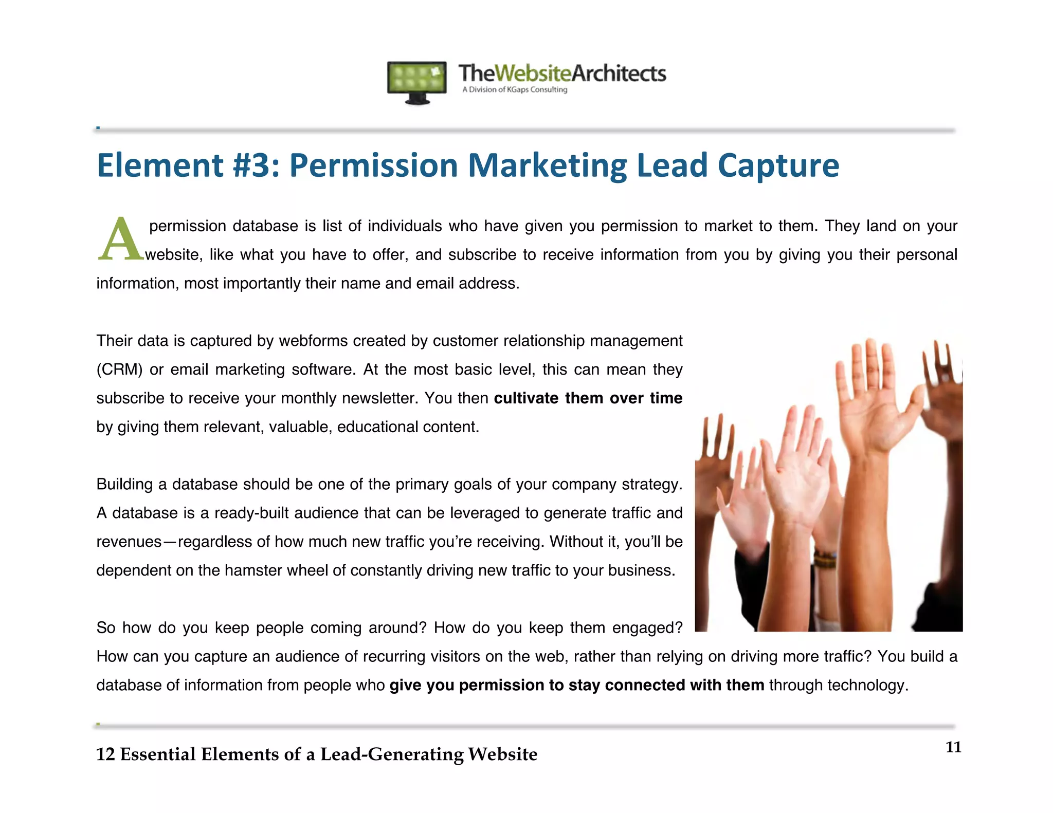  
                                                              	
  
	
  
	
  
	
  

Element	
  #3:	
  Permission	
  Marketing	
  Lead	
  Capture

A      permission database is list of individuals who have given you permission to market to them. They land on your
       website, like what you have to offer, and subscribe to receive information from you by giving you their personal
information, most importantly their name and email address.


Their data is captured by webforms created by customer relationship management
(CRM) or email marketing software. At the most basic level, this can mean they
subscribe to receive your monthly newsletter. You then cultivate them over time
by giving them relevant, valuable, educational content.


Building a database should be one of the primary goals of your company strategy.
A database is a ready-built audience that can be leveraged to generate traffic and
revenues—regardless of how much new traffic youʼre receiving. Without it, youʼll be
dependent on the hamster wheel of constantly driving new traffic to your business.


So how do you keep people coming around? How do you keep them engaged?
How can you capture an audience of recurring visitors on the web, rather than relying on driving more traffic? You build a
database of information from people who give you permission to stay connected with them through technology.


                                                                                                                        11
12 Essential Elements of a Lead-Generating Website
 
