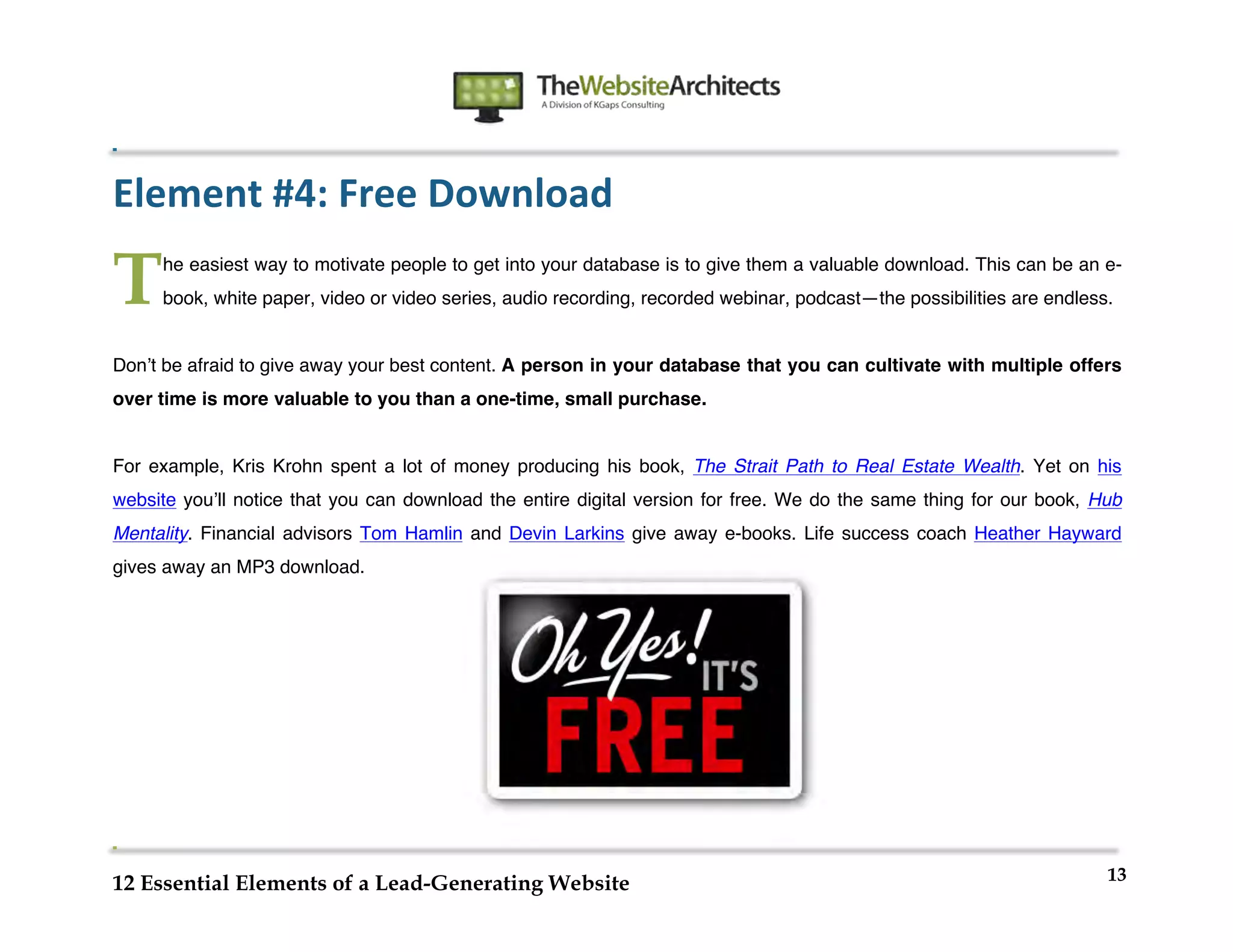  
                                                             	
  
	
  
	
  
	
  

Element	
  #4:	
  Free	
  Download	
  

T      he easiest way to motivate people to get into your database is to give them a valuable download. This can be an e-
       book, white paper, video or video series, audio recording, recorded webinar, podcast—the possibilities are endless.


Donʼt be afraid to give away your best content. A person in your database that you can cultivate with multiple offers
over time is more valuable to you than a one-time, small purchase.


For example, Kris Krohn spent a lot of money producing his book, The Strait Path to Real Estate Wealth. Yet on his
website youʼll notice that you can download the entire digital version for free. We do the same thing for our book, Hub
Mentality. Financial advisors Tom Hamlin and Devin Larkins give away e-books. Life success coach Heather Hayward
gives away an MP3 download.




                                                                                                                         13
12 Essential Elements of a Lead-Generating Website
 