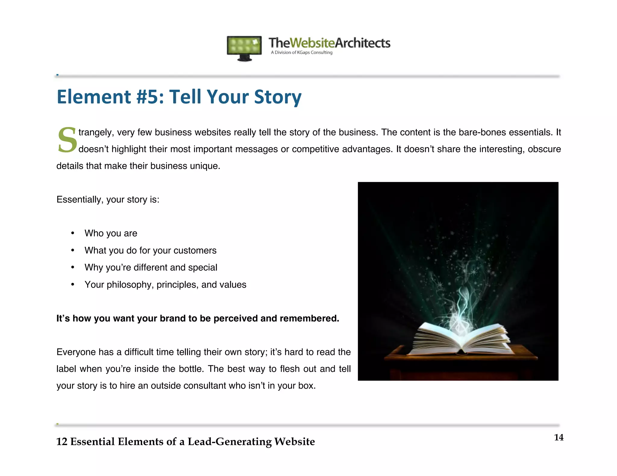  
                                                                    	
  
	
  
	
  
	
  

Element	
  #5:	
  Tell	
  Your	
  Story	
  

S          trangely, very few business websites really tell the story of the business. The content is the bare-bones essentials. It
           doesnʼt highlight their most important messages or competitive advantages. It doesnʼt share the interesting, obscure
details that make their business unique.


Essentially, your story is:


       •    Who you are
       •    What you do for your customers
       •    Why youʼre different and special
       •    Your philosophy, principles, and values


Itʼs how you want your brand to be perceived and remembered.


Everyone has a difficult time telling their own story; itʼs hard to read the
label when youʼre inside the bottle. The best way to flesh out and tell
your story is to hire an outside consultant who isnʼt in your box.




                                                                                                                                 14
12 Essential Elements of a Lead-Generating Website
 