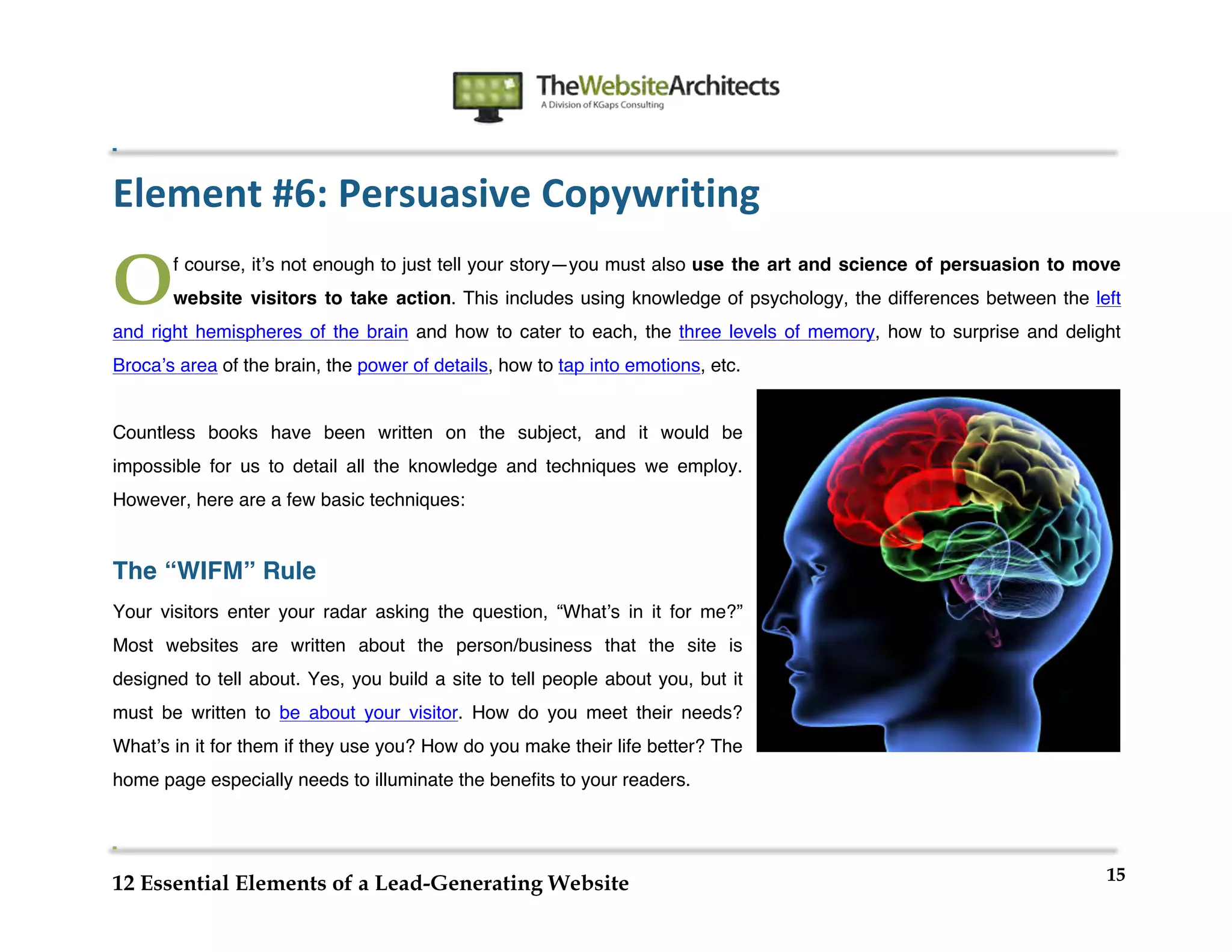  
                                                               	
  
	
  
	
  
	
  

Element	
  #6:	
  Persuasive	
  Copywriting	
  

O      f course, itʼs not enough to just tell your story—you must also use the art and science of persuasion to move
       website visitors to take action. This includes using knowledge of psychology, the differences between the left
and right hemispheres of the brain and how to cater to each, the three levels of memory, how to surprise and delight
Brocaʼs area of the brain, the power of details, how to tap into emotions, etc.


Countless books have been written on the subject, and it would be
impossible for us to detail all the knowledge and techniques we employ.
However, here are a few basic techniques:


The “WIFM” Rule
Your visitors enter your radar asking the question, “Whatʼs in it for me?”
Most websites are written about the person/business that the site is
designed to tell about. Yes, you build a site to tell people about you, but it
must be written to be about your visitor. How do you meet their needs?
Whatʼs in it for them if they use you? How do you make their life better? The
home page especially needs to illuminate the benefits to your readers.




                                                                                                                   15
12 Essential Elements of a Lead-Generating Website
 