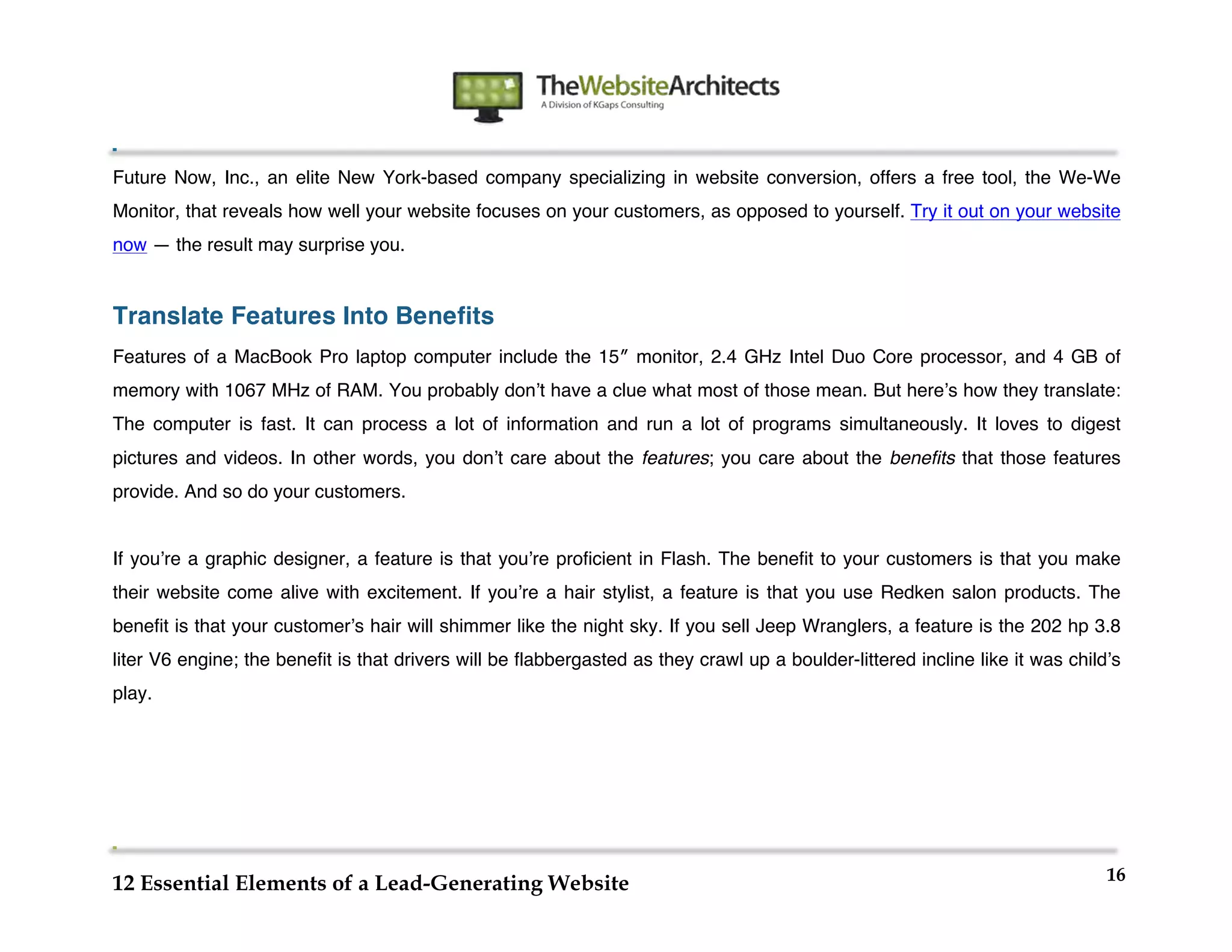  
                                                                 	
  
	
  
	
  
	
  
Future Now, Inc., an elite New York-based company specializing in website conversion, offers a free tool, the We-We
Monitor, that reveals how well your website focuses on your customers, as opposed to yourself. Try it out on your website
now — the result may surprise you.


Translate Features Into Benefits
Features of a MacBook Pro laptop computer include the 15″ monitor, 2.4 GHz Intel Duo Core processor, and 4 GB of
memory with 1067 MHz of RAM. You probably donʼt have a clue what most of those mean. But hereʼs how they translate:
The computer is fast. It can process a lot of information and run a lot of programs simultaneously. It loves to digest
pictures and videos. In other words, you donʼt care about the features; you care about the benefits that those features
provide. And so do your customers.


If youʼre a graphic designer, a feature is that youʼre proficient in Flash. The benefit to your customers is that you make
their website come alive with excitement. If youʼre a hair stylist, a feature is that you use Redken salon products. The
benefit is that your customerʼs hair will shimmer like the night sky. If you sell Jeep Wranglers, a feature is the 202 hp 3.8
liter V6 engine; the benefit is that drivers will be flabbergasted as they crawl up a boulder-littered incline like it was childʼs
play.




                                                                                                                                16
12 Essential Elements of a Lead-Generating Website
 