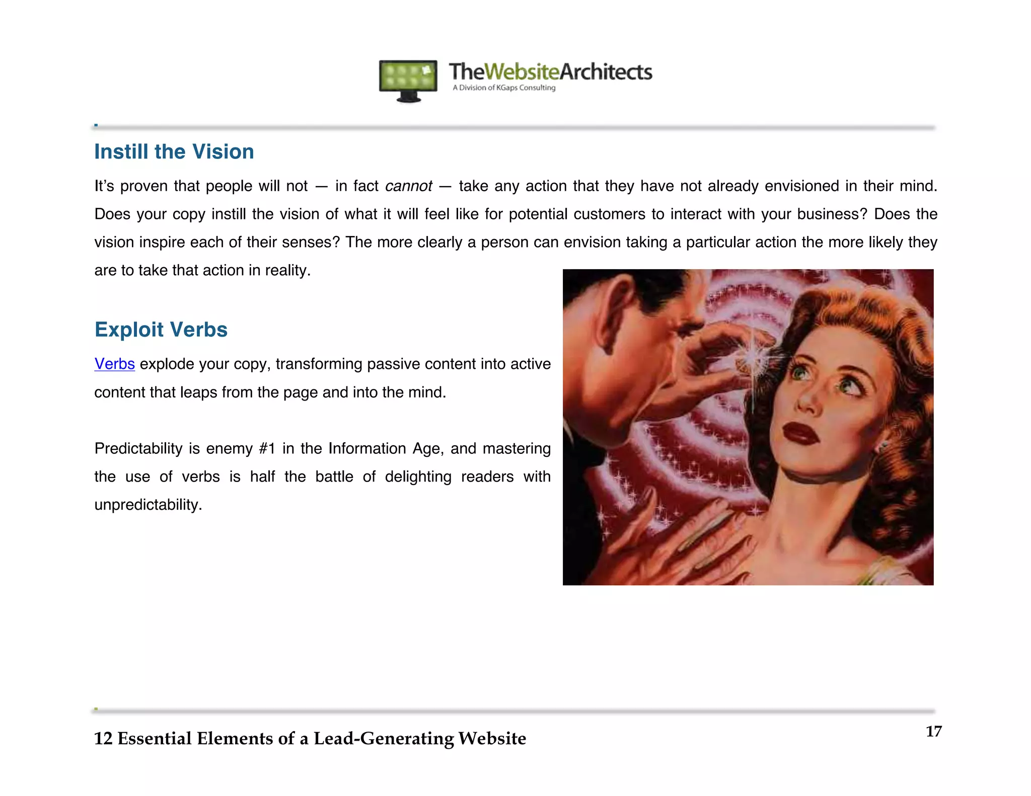  
                                                             	
  
	
  
	
  
	
  
Instill the Vision
Itʼs proven that people will not — in fact cannot — take any action that they have not already envisioned in their mind.
Does your copy instill the vision of what it will feel like for potential customers to interact with your business? Does the
vision inspire each of their senses? The more clearly a person can envision taking a particular action the more likely they
are to take that action in reality.


Exploit Verbs
Verbs explode your copy, transforming passive content into active
content that leaps from the page and into the mind.


Predictability is enemy #1 in the Information Age, and mastering
the use of verbs is half the battle of delighting readers with
unpredictability.




	
                                                                                              	
  


                                                                                                                          17
12 Essential Elements of a Lead-Generating Website
 