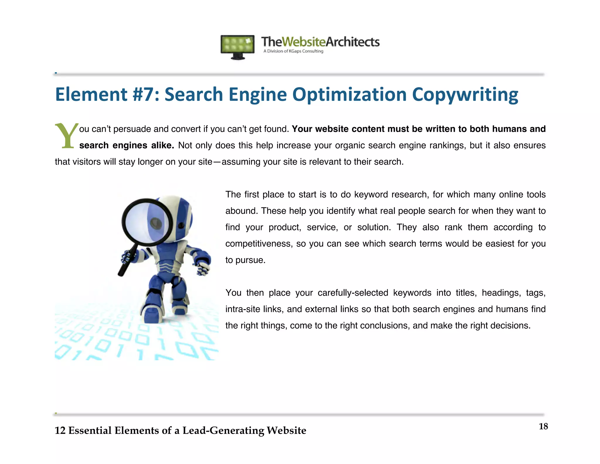  
                                                               	
  
	
  
	
  
	
  

Element	
  #7:	
  Search	
  Engine	
  Optimization	
  Copywriting	
  

Y      ou canʼt persuade and convert if you canʼt get found. Your website content must be written to both humans and
       search engines alike. Not only does this help increase your organic search engine rankings, but it also ensures
that visitors will stay longer on your site—assuming your site is relevant to their search.


                                            The first place to start is to do keyword research, for which many online tools
                                            abound. These help you identify what real people search for when they want to
                                            find your product, service, or solution. They also rank them according to
                                            competitiveness, so you can see which search terms would be easiest for you
                                            to pursue.


                                            You then place your carefully-selected keywords into titles, headings, tags,
                                            intra-site links, and external links so that both search engines and humans find
                                            the right things, come to the right conclusions, and make the right decisions.




                                                                                                                             18
12 Essential Elements of a Lead-Generating Website
 