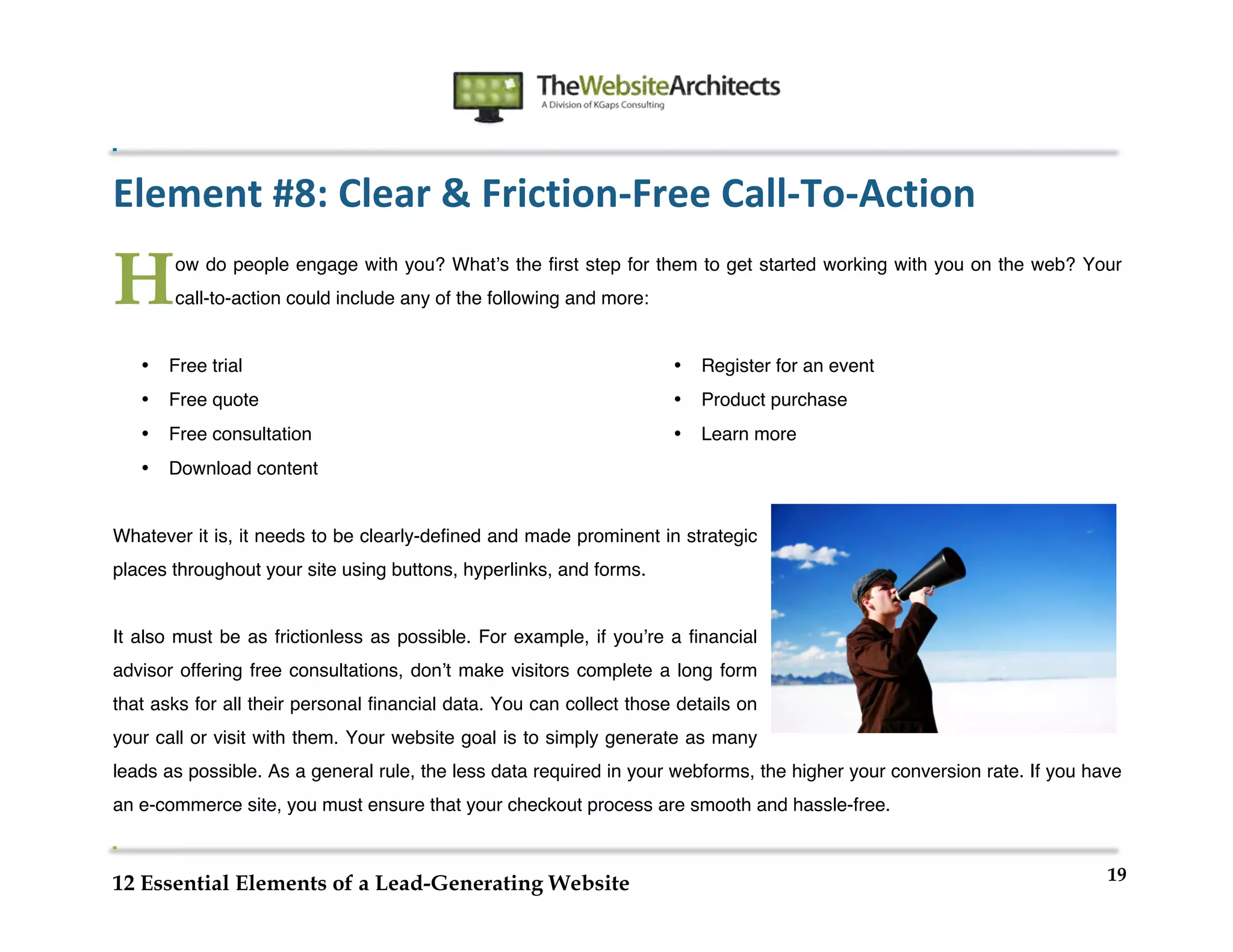  
                                                                  	
  
	
  
	
  
	
  

Element	
  #8:	
  Clear	
  &	
  Friction-­‐Free	
  Call-­‐To-­‐Action	
  

H          ow do people engage with you? Whatʼs the first step for them to get started working with you on the web? Your
           call-to-action could include any of the following and more:


       •   Free trial                                                    •   Register for an event
       •   Free quote                                                    •   Product purchase
       •   Free consultation                                             •   Learn more
       •   Download content


Whatever it is, it needs to be clearly-defined and made prominent in strategic
places throughout your site using buttons, hyperlinks, and forms.


It also must be as frictionless as possible. For example, if youʼre a financial
advisor offering free consultations, donʼt make visitors complete a long form
that asks for all their personal financial data. You can collect those details on
your call or visit with them. Your website goal is to simply generate as many
leads as possible. As a general rule, the less data required in your webforms, the higher your conversion rate. If you have
an e-commerce site, you must ensure that your checkout process are smooth and hassle-free.


                                                                                                                         19
12 Essential Elements of a Lead-Generating Website
 
