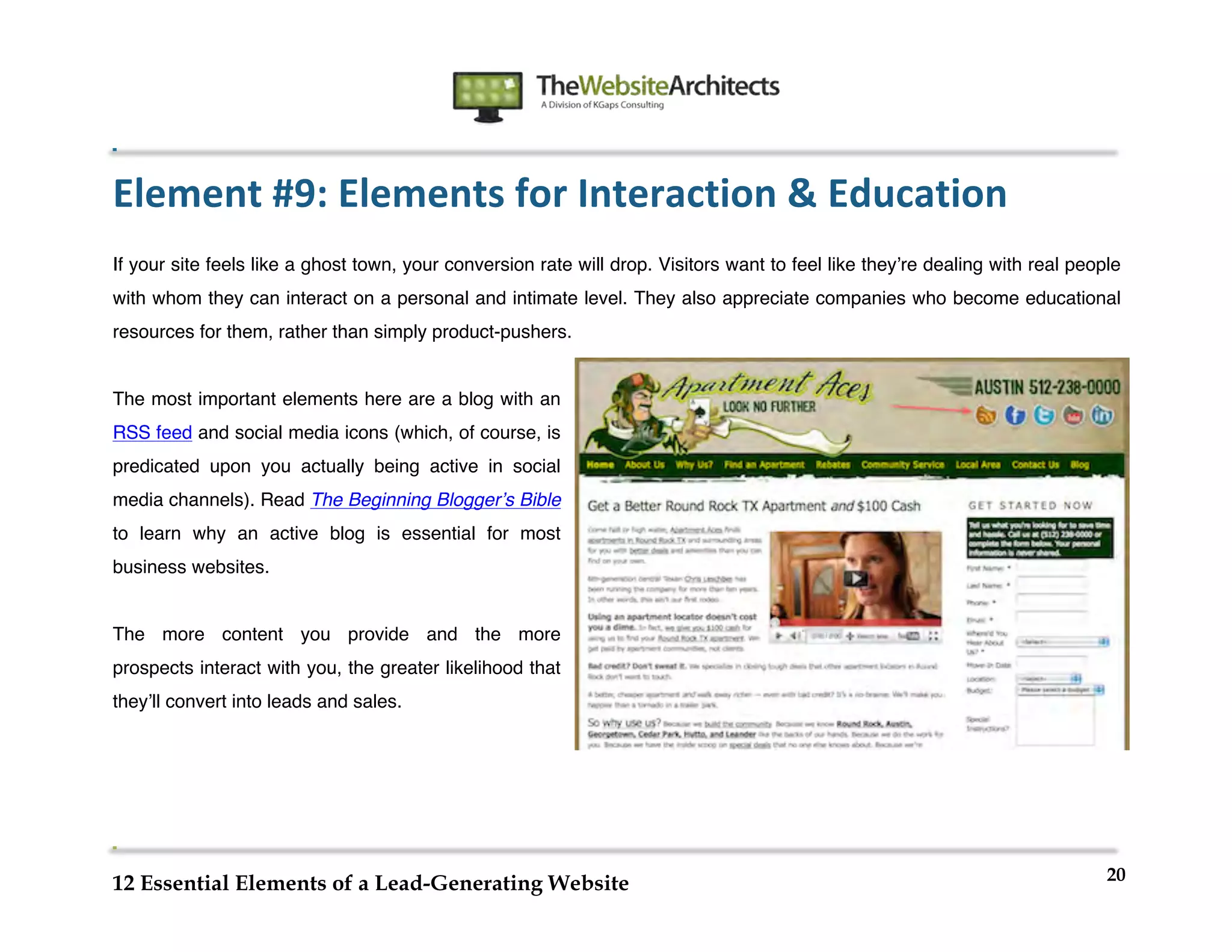  
                                                                	
  
	
  
	
  
	
  

Element	
  #9:	
  Elements	
  for	
  Interaction	
  &	
  Education	
  
If your site feels like a ghost town, your conversion rate will drop. Visitors want to feel like theyʼre dealing with real people
with whom they can interact on a personal and intimate level. They also appreciate companies who become educational
resources for them, rather than simply product-pushers.


The most important elements here are a blog with an
RSS feed and social media icons (which, of course, is
predicated upon you actually being active in social
media channels). Read The Beginning Bloggerʼs Bible
to learn why an active blog is essential for most
business websites.


The more content you provide and the more
prospects interact with you, the greater likelihood that
theyʼll convert into leads and sales.




                                                                                                                               20
12 Essential Elements of a Lead-Generating Website
 
