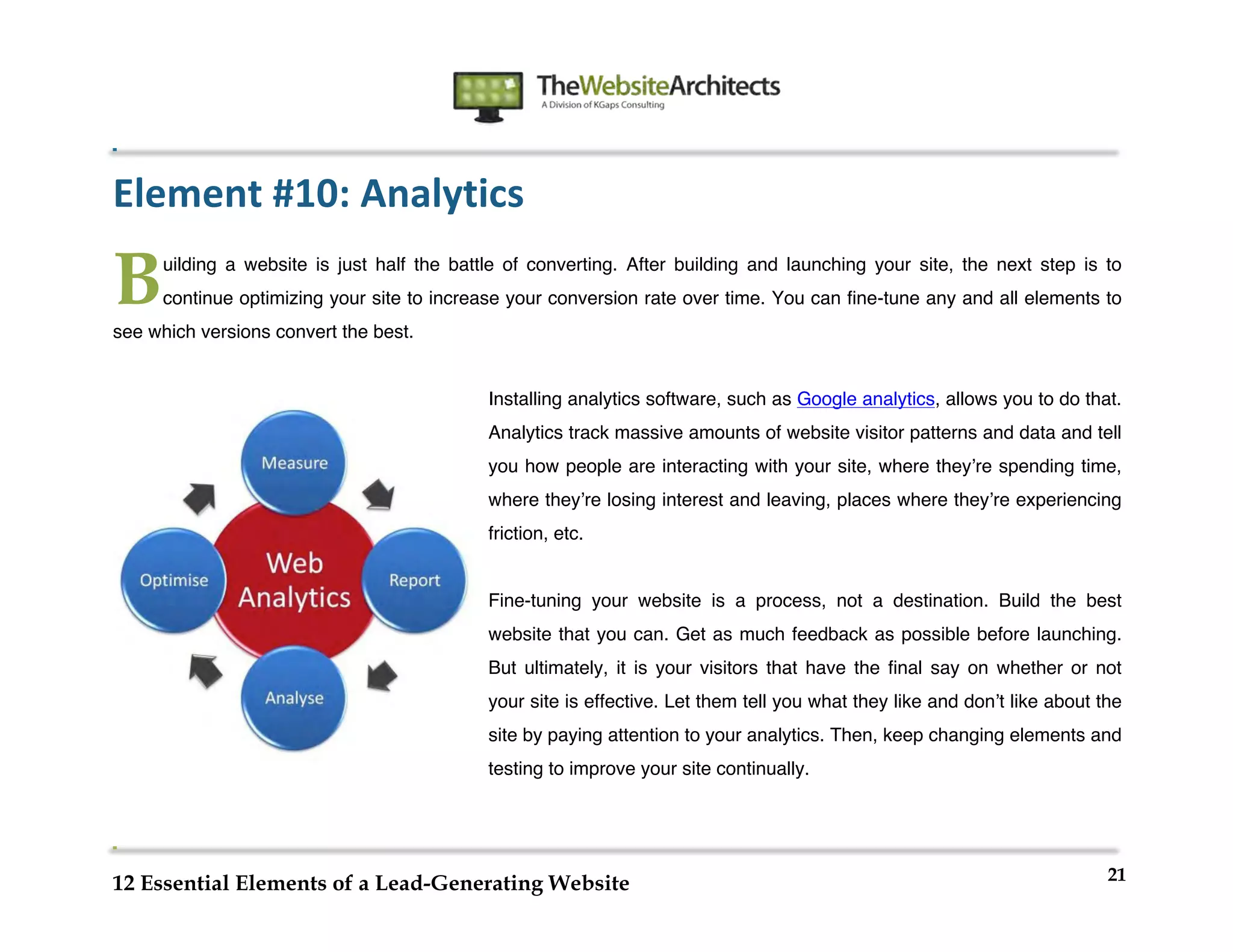  
                                                               	
  
	
  
	
  
	
  

Element	
  #10:	
  Analytics	
  

B      uilding a website is just half the battle of converting. After building and launching your site, the next step is to
       continue optimizing your site to increase your conversion rate over time. You can fine-tune any and all elements to
see which versions convert the best.


                                              Installing analytics software, such as Google analytics, allows you to do that.
                                              Analytics track massive amounts of website visitor patterns and data and tell
                                              you how people are interacting with your site, where theyʼre spending time,
                                              where theyʼre losing interest and leaving, places where theyʼre experiencing
                                              friction, etc.


                                              Fine-tuning your website is a process, not a destination. Build the best
                                              website that you can. Get as much feedback as possible before launching.
                                              But ultimately, it is your visitors that have the final say on whether or not
                                              your site is effective. Let them tell you what they like and donʼt like about the
                                              site by paying attention to your analytics. Then, keep changing elements and
                                              testing to improve your site continually.




                                                                                                                             21
12 Essential Elements of a Lead-Generating Website
 