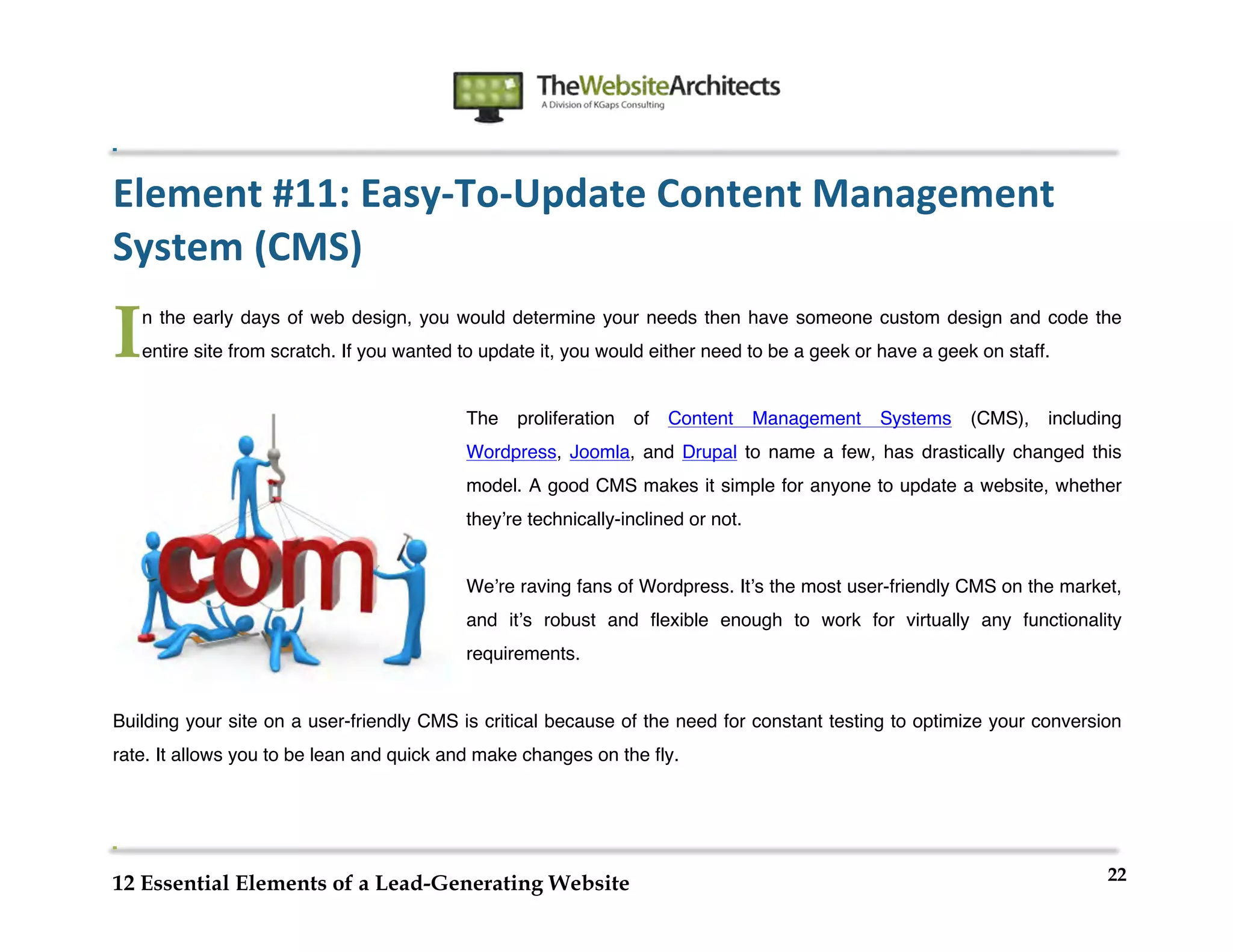  
                                                                     	
  
	
  
	
  
	
  

Element	
  #11:	
  Easy-­‐To-­‐Update	
  Content	
  Management	
  
System	
  (CMS)	
  

I      n the early days of web design, you would determine your needs then have someone custom design and code the
       entire site from scratch. If you wanted to update it, you would either need to be a geek or have a geek on staff.


                                               The   proliferation          of   Content   Management   Systems   (CMS),   including
                                               Wordpress, Joomla, and Drupal to name a few, has drastically changed this
                                               model. A good CMS makes it simple for anyone to update a website, whether
                                               theyʼre technically-inclined or not.


                                               Weʼre raving fans of Wordpress. Itʼs the most user-friendly CMS on the market,
                                               and itʼs robust and flexible enough to work for virtually any functionality
                                               requirements.


Building your site on a user-friendly CMS is critical because of the need for constant testing to optimize your conversion
rate. It allows you to be lean and quick and make changes on the fly.




                                                                                                                                  22
12 Essential Elements of a Lead-Generating Website
 