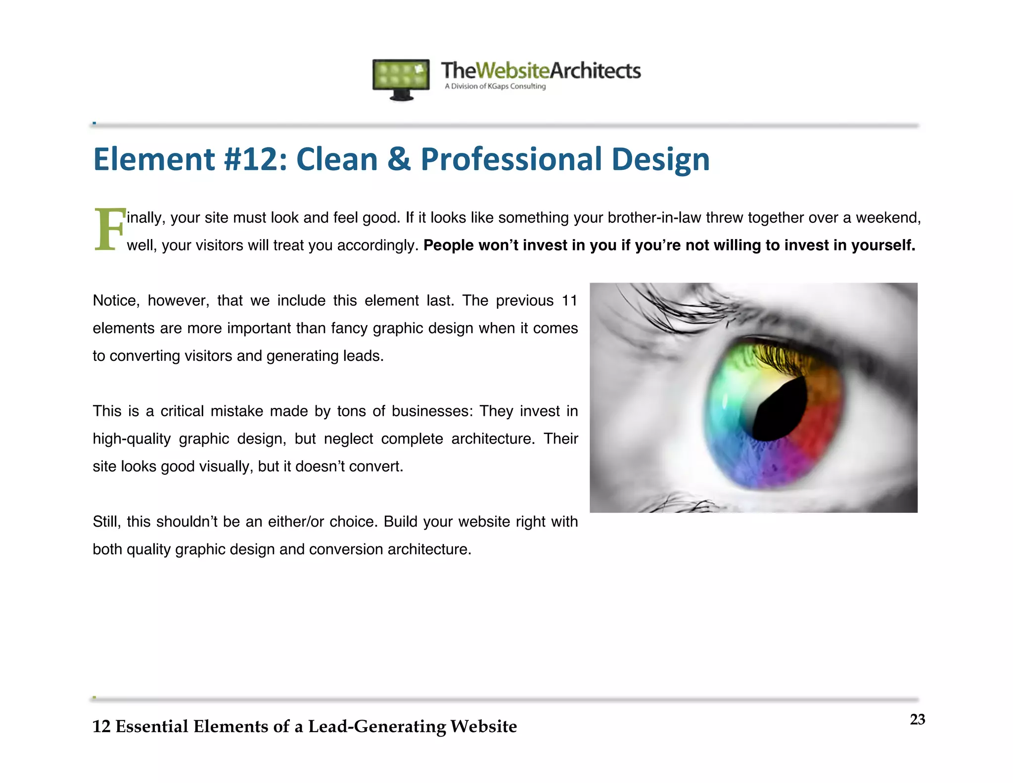  
                                                                	
  
	
  
	
  
	
  

Element	
  #12:	
  Clean	
  &	
  Professional	
  Design	
  

F      inally, your site must look and feel good. If it looks like something your brother-in-law threw together over a weekend,
       well, your visitors will treat you accordingly. People wonʼt invest in you if youʼre not willing to invest in yourself.


Notice, however, that we include this element last. The previous 11
elements are more important than fancy graphic design when it comes
to converting visitors and generating leads.


This is a critical mistake made by tons of businesses: They invest in
high-quality graphic design, but neglect complete architecture. Their
site looks good visually, but it doesnʼt convert.


Still, this shouldnʼt be an either/or choice. Build your website right with
both quality graphic design and conversion architecture.




                                                                                                                             23
12 Essential Elements of a Lead-Generating Website
 