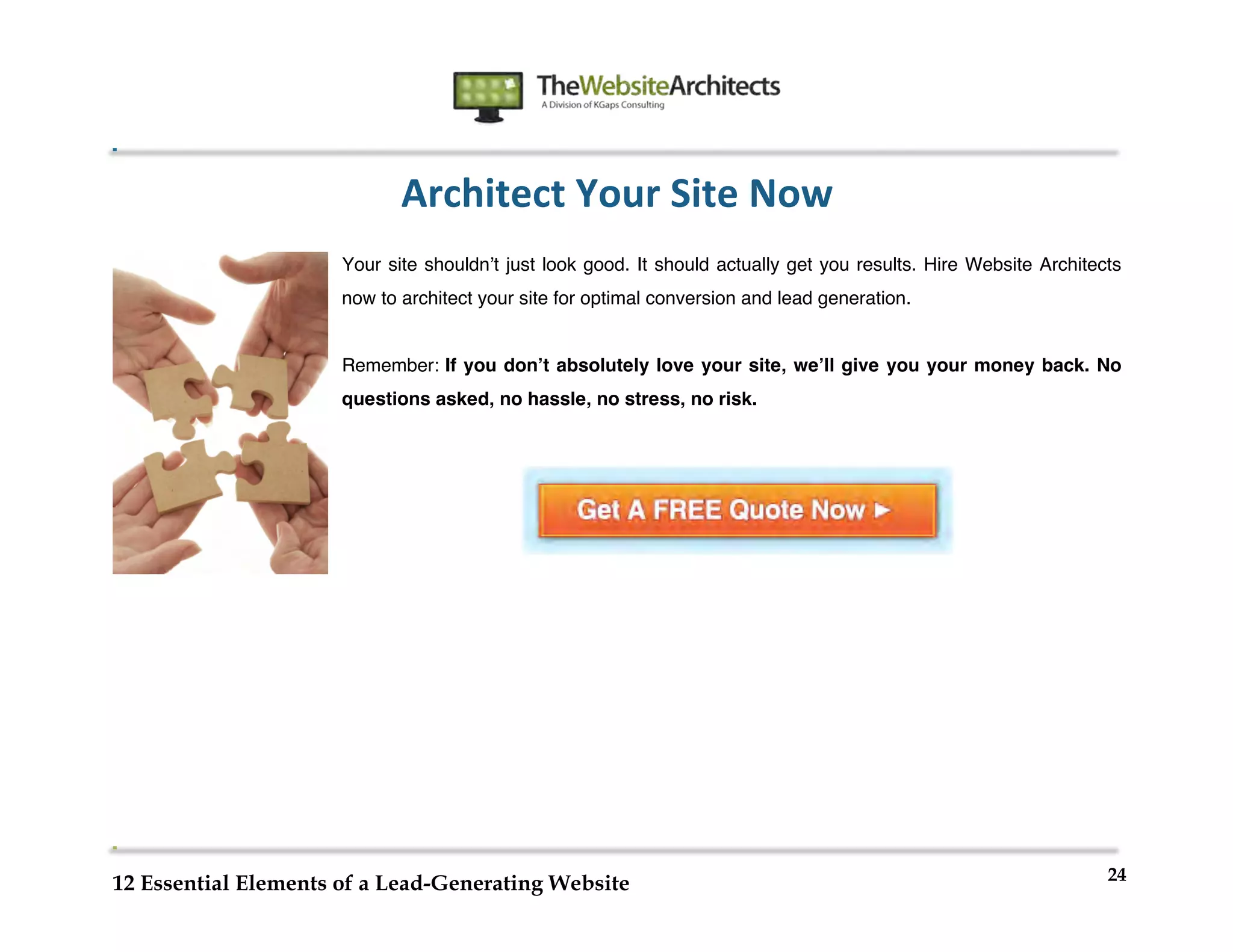  
                                                       	
  
	
  
	
  
	
  

                             Architect	
  Your	
  Site	
  Now	
  
                      Your site shouldnʼt just look good. It should actually get you results. Hire Website Architects
                      now to architect your site for optimal conversion and lead generation.


                      Remember: If you donʼt absolutely love your site, weʼll give you your money back. No
                      questions asked, no hassle, no stress, no risk.




                                                                                                                   24
12 Essential Elements of a Lead-Generating Website
 