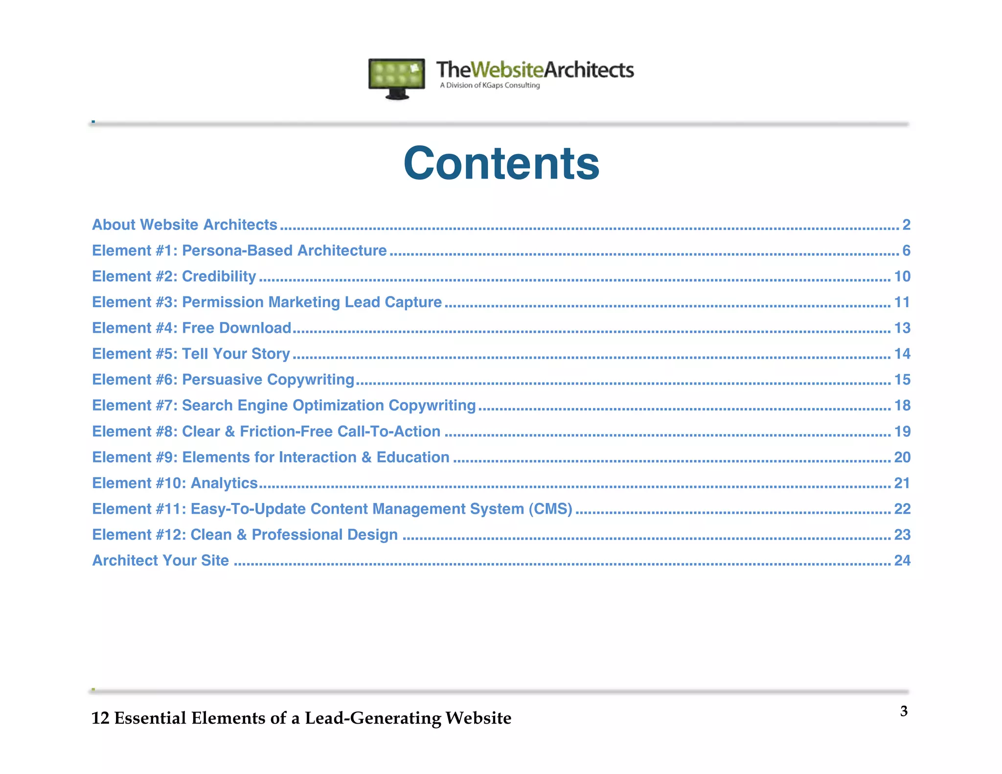  
                                                                                         	
  
	
  
	
  
	
  


                                                                   Contents
About Website Architects ................................................................................................................................................... 2
Element #1: Persona-Based Architecture ......................................................................................................................... 6
Element #2: Credibility ...................................................................................................................................................... 10
Element #3: Permission Marketing Lead Capture .......................................................................................................... 11
Element #4: Free Download .............................................................................................................................................. 13
Element #5: Tell Your Story .............................................................................................................................................. 14
Element #6: Persuasive Copywriting ............................................................................................................................... 15
Element #7: Search Engine Optimization Copywriting .................................................................................................. 18
Element #8: Clear & Friction-Free Call-To-Action .......................................................................................................... 19
Element #9: Elements for Interaction & Education ........................................................................................................ 20
Element #10: Analytics ...................................................................................................................................................... 21
Element #11: Easy-To-Update Content Management System (CMS) ........................................................................... 22
Element #12: Clean & Professional Design .................................................................................................................... 23
Architect Your Site ............................................................................................................................................................ 24




                                                                                                                                                                                3
12 Essential Elements of a Lead-Generating Website
 