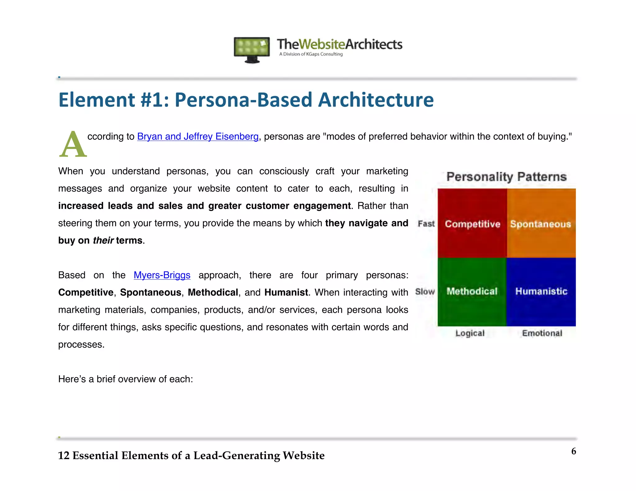  
                                                             	
  
	
  
	
  
	
  

Element	
  #1:	
  Persona-­‐Based	
  Architecture	
  

A      ccording to Bryan and Jeffrey Eisenberg, personas are "modes of preferred behavior within the context of buying."


When you understand personas, you can consciously craft your marketing
messages and organize your website content to cater to each, resulting in
increased leads and sales and greater customer engagement. Rather than
steering them on your terms, you provide the means by which they navigate and
buy on their terms.


Based on the Myers-Briggs approach, there are four primary personas:
Competitive, Spontaneous, Methodical, and Humanist. When interacting with
marketing materials, companies, products, and/or services, each persona looks
for different things, asks specific questions, and resonates with certain words and
processes.


Hereʼs a brief overview of each:




                                                                                                                       6
12 Essential Elements of a Lead-Generating Website
 