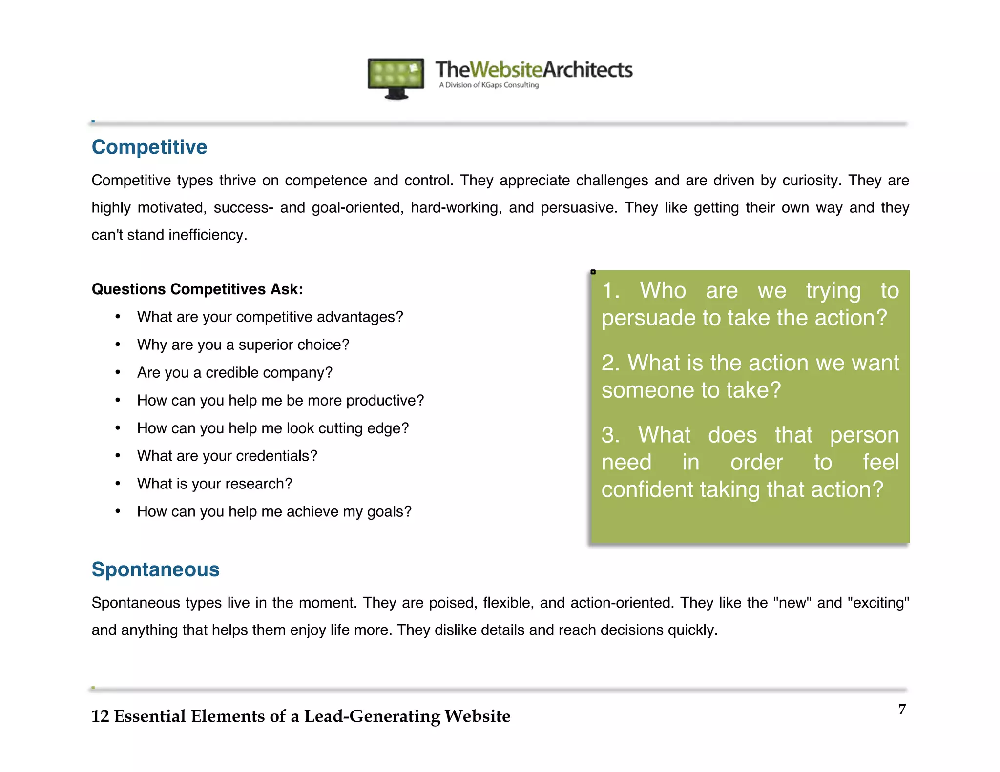  
                                                             	
  
	
  
	
  
	
  
Competitive
Competitive types thrive on competence and control. They appreciate challenges and are driven by curiosity. They are
highly motivated, success- and goal-oriented, hard-working, and persuasive. They like getting their own way and they
can't stand inefficiency.


Questions Competitives Ask:                                                  1. Who are we trying to
       •   What are your competitive advantages?                             persuade to take the action?
       •   Why are you a superior choice?
       •   Are you a credible company?                                       2. What is the action we want
       •   How can you help me be more productive?
                                                                             someone to take?
       •   How can you help me look cutting edge?
                                                                             3. What does that person
       •   What are your credentials?
                                                                             need in order to feel
       •   What is your research?
                                                                             confident taking that action?
       •   How can you help me achieve my goals?
                                                                             	
  

Spontaneous
Spontaneous types live in the moment. They are poised, flexible, and action-oriented. They like the "new" and "exciting"
and anything that helps them enjoy life more. They dislike details and reach decisions quickly.




                                                                                                                      7
12 Essential Elements of a Lead-Generating Website
 