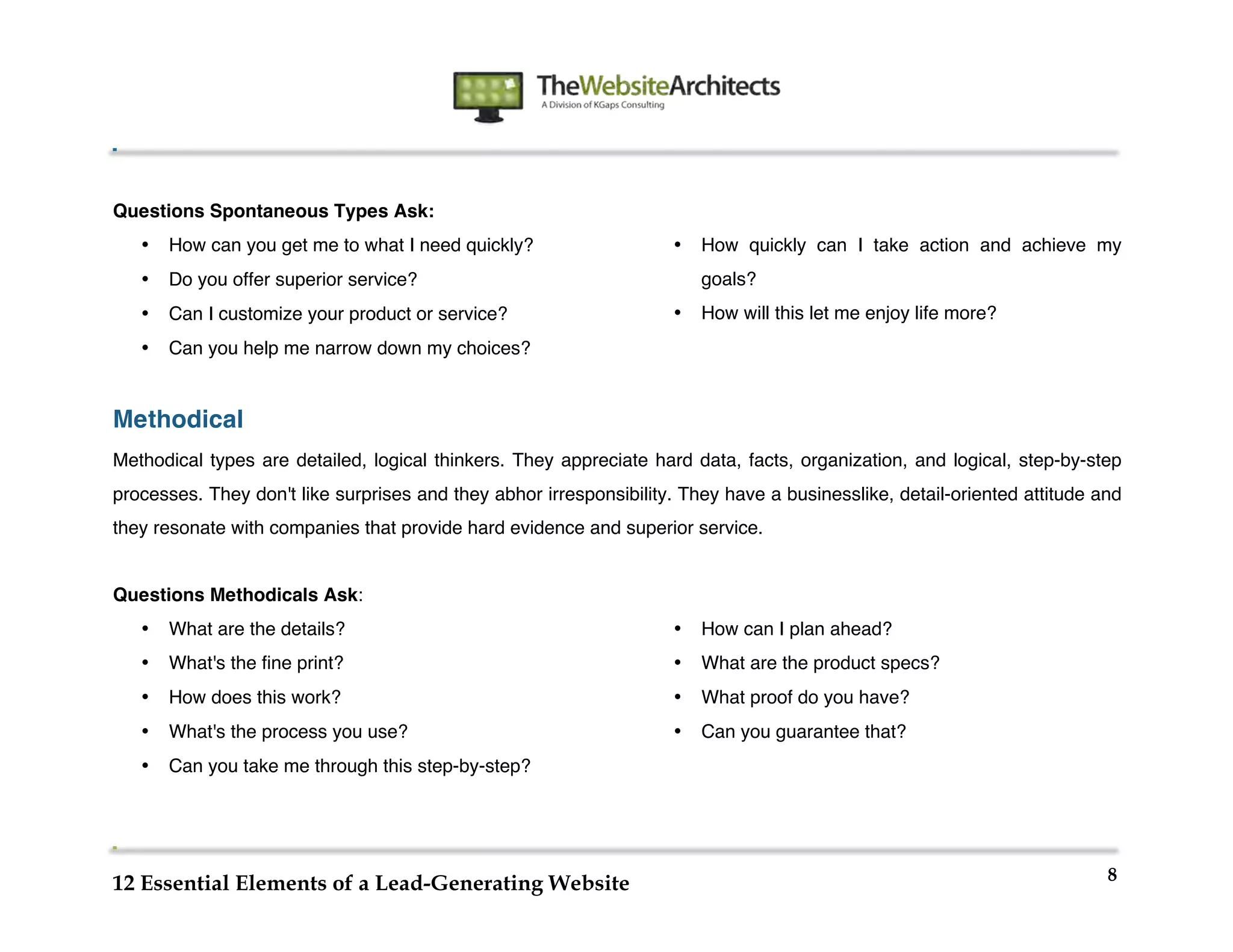  
                                                             	
  
	
  
	
  
	
  


Questions Spontaneous Types Ask:
       •   How can you get me to what I need quickly?               •   How quickly can I take action and achieve my
       •   Do you offer superior service?                               goals?
       •   Can I customize your product or service?                 •   How will this let me enjoy life more?
       •   Can you help me narrow down my choices?


Methodical
Methodical types are detailed, logical thinkers. They appreciate hard data, facts, organization, and logical, step-by-step
processes. They don't like surprises and they abhor irresponsibility. They have a businesslike, detail-oriented attitude and
they resonate with companies that provide hard evidence and superior service.


Questions Methodicals Ask:
       •   What are the details?                                    •   How can I plan ahead?
       •   What's the fine print?                                   •   What are the product specs?
       •   How does this work?                                      •   What proof do you have?
       •   What's the process you use?                              •   Can you guarantee that?
       •   Can you take me through this step-by-step?




                                                                                                                          8
12 Essential Elements of a Lead-Generating Website
 