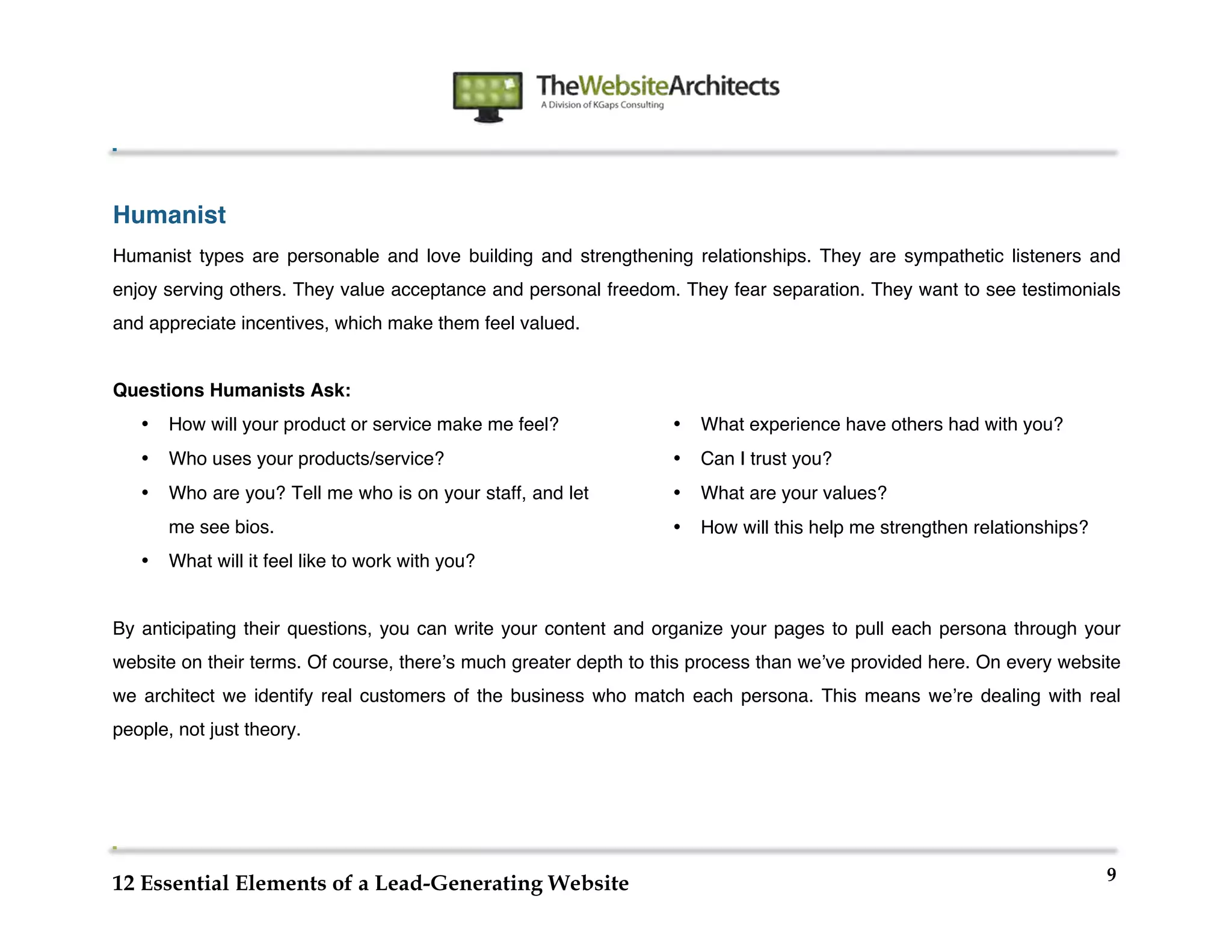  
                                                                	
  
	
  
	
  
	
  


Humanist
Humanist types are personable and love building and strengthening relationships. They are sympathetic listeners and
enjoy serving others. They value acceptance and personal freedom. They fear separation. They want to see testimonials
and appreciate incentives, which make them feel valued.


Questions Humanists Ask:
       •   How will your product or service make me feel?              •   What experience have others had with you?
       •   Who uses your products/service?                             •   Can I trust you?
       •   Who are you? Tell me who is on your staff, and let          •   What are your values?
           me see bios.                                                •   How will this help me strengthen relationships?
       •   What will it feel like to work with you?


By anticipating their questions, you can write your content and organize your pages to pull each persona through your
website on their terms. Of course, thereʼs much greater depth to this process than weʼve provided here. On every website
we architect we identify real customers of the business who match each persona. This means weʼre dealing with real
people, not just theory.




                                                                                                                             9
12 Essential Elements of a Lead-Generating Website
 