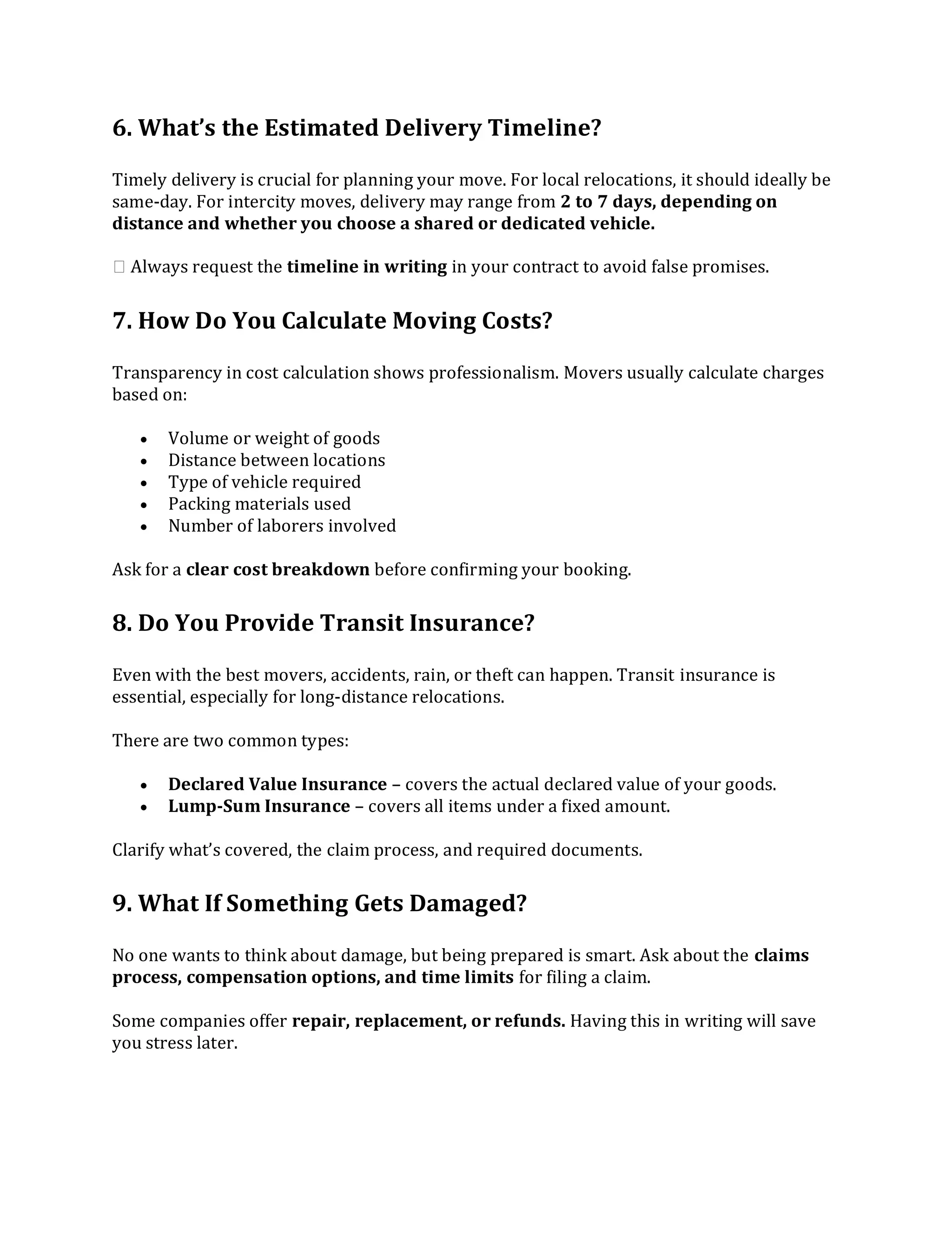 6. What’s the Estimated Delivery Timeline?
Timely delivery is crucial for planning your move. For local relocations, it should ideally be
same-day. For intercity moves, delivery may range from 2 to 7 days, depending on
distance and whether you choose a shared or dedicated vehicle.
👉 Always request the timeline in writing in your contract to avoid false promises.
7. How Do You Calculate Moving Costs?
Transparency in cost calculation shows professionalism. Movers usually calculate charges
based on:
 Volume or weight of goods
 Distance between locations
 Type of vehicle required
 Packing materials used
 Number of laborers involved
Ask for a clear cost breakdown before confirming your booking.
8. Do You Provide Transit Insurance?
Even with the best movers, accidents, rain, or theft can happen. Transit insurance is
essential, especially for long-distance relocations.
There are two common types:
 Declared Value Insurance – covers the actual declared value of your goods.
 Lump-Sum Insurance – covers all items under a fixed amount.
Clarify what’s covered, the claim process, and required documents.
9. What If Something Gets Damaged?
No one wants to think about damage, but being prepared is smart. Ask about the claims
process, compensation options, and time limits for filing a claim.
Some companies offer repair, replacement, or refunds. Having this in writing will save
you stress later.
 