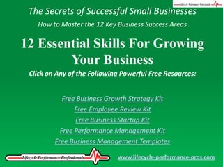 The Secrets of Successful Small Businesses How to Master the 12 Key Business Success Areas 12 Essential Skills For Growing Your Business Click on Any of the Following Powerful Free Resources: Free Business Growth Strategy Kit Free Employee Review Kit Free Business Startup Kit Free Performance Management Kit Free Business Management Templates www.lifecycle-performance-pros.com 
