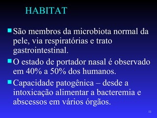 HABITAT
 São membros da microbiota normal da
  pele, via respiratórias e trato
  gastrointestinal.
 O estado de portador nasal é observado
  em 40% a 50% dos humanos.
 Capacidade patogênica – desde a
  intoxicação alimentar a bacteremia e
  abscessos em vários órgãos.
                                       11
 
