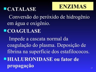  CATALASE                 ENZIMAS
   Conversão do peróxido de hidrogênio
  em água e oxigênio.
 COAGULASE

   Impede a cascata normal da
  coagulação do plasma. Deposição de
  fibrina na superfície dos estafilococos.
 HIALURONIDASE ou fator de
  propagação                                 17
 