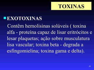 TOXINAS
 EXOTOXINAS

 Contêm hemolisinas solúveis ( toxina
 alfa - proteína capaz de lisar eritrócitos e
 lesar plaquetas; ação sobre musculatura
 lisa vascular; toxina beta - degrada a
 esfingomielina; toxina gama e delta).

                                           20
 