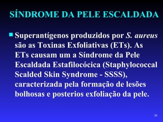 SÍNDROME DA PELE ESCALDADA

 Superantígenos produzidos por S. aureus
 são as Toxinas Exfoliativas (ETs). As
 ETs causam um a Síndrome da Pele
 Escaldada Estafilocócica (Staphylococcal
 Scalded Skin Syndrome - SSSS),
 caracterizada pela formação de lesões
 bolhosas e posterios exfoliação da pele.

                                       30
 