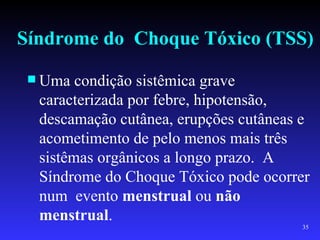 Síndrome do Choque Tóxico (TSS)
  Uma  condição sistêmica grave
  caracterizada por febre, hipotensão,
  descamação cutânea, erupções cutâneas e
  acometimento de pelo menos mais três
  sistêmas orgânicos a longo prazo. A
  Síndrome do Choque Tóxico pode ocorrer
  num evento menstrual ou não
  menstrual.
                                       35
 