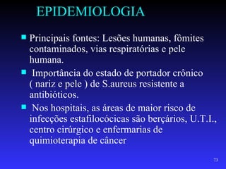 EPIDEMIOLOGIA
 Principais fontes: Lesões humanas, fômites
  contaminados, vias respiratórias e pele
  humana.
 Importância do estado de portador crônico
  ( nariz e pele ) de S.aureus resistente a
  antibióticos.
 Nos hospitais, as áreas de maior risco de
  infecções estafilocócicas são berçários, U.T.I.,
  centro cirúrgico e enfermarias de
  quimioterapia de câncer
                                                 73
 