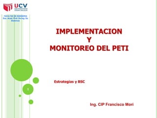 IMPLEMENTACION 
Y 
MONITOREO DEL PETI 
Estrategias y BSC 
1 
Ing. CIP Francisco Mori 
FACULTAD DE INGENIERIA 
Esc. Acad. Prof. De Ing. De 
Sistemas 
 