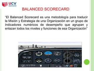 BALANCED SCORECARD 
“El Balanced Scorecard es una metodología para traducir 
la Misión y Estrategia de una Organización en un grupo de 
Indicadores numéricos de desempeño que agrupan y 
enlazan todos los niveles y funciones de esa Organización” 
 