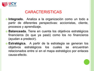 CARACTERISTICAS 
 Integrado. Analiza a la organización como un todo a 
partir de diferentes perspectivas: accionistas, cliente, 
procesos y aprendizaje. 
 Balanceada. Tiene en cuenta los objetivos estratégicos 
financieros (lo que ya pasó) como los no financieros 
(ayudan a predecir). 
 Estratégica. A partir de la estrategia se generan los 
objetivos estratégicos los cuales se encuentran 
relacionados entre sí en el mapa estratégico por enlaces 
causa-efecto. 
 