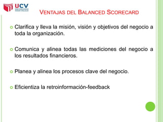 VENTAJAS DEL BALANCED SCORECARD 
 Clarifica y lleva la misión, visión y objetivos del negocio a 
toda la organización. 
 Comunica y alinea todas las mediciones del negocio a 
los resultados financieros. 
 Planea y alinea los procesos clave del negocio. 
 Eficientiza la retroinformación-feedback 
 