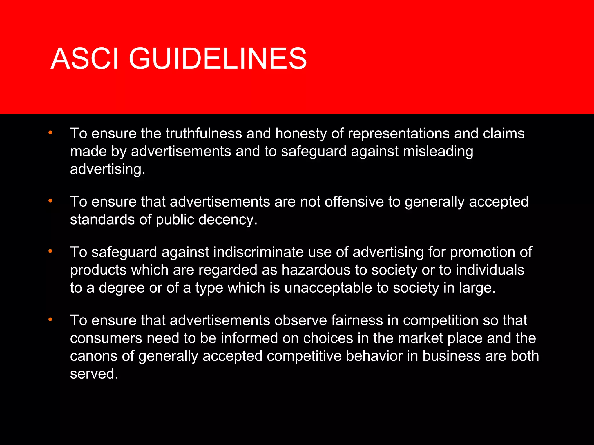 ASCI GUIDELINES To ensure the truthfulness and honesty of representations and claims made by advertisements and to safeguard against misleading advertising. To ensure that advertisements are not offensive to generally accepted standards of public decency. To safeguard against indiscriminate use of advertising for promotion of products which are regarded as hazardous to society or to individuals to a degree or of a type which is unacceptable to society in large. To ensure that advertisements observe fairness in competition so that consumers need to be informed on choices in the market place and the canons of generally accepted competitive behavior in business are both served. 