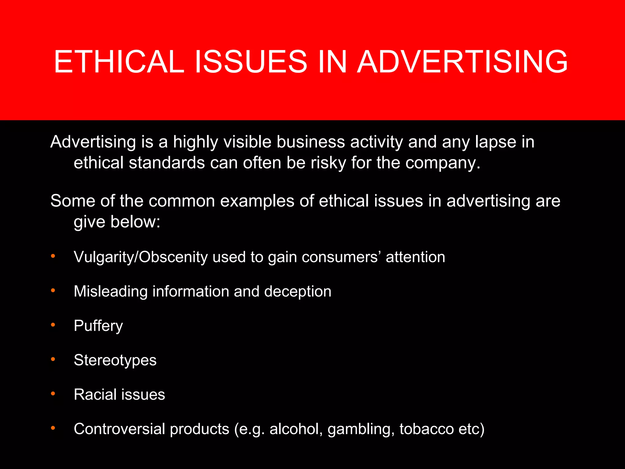 ETHICAL ISSUES IN ADVERTISING  Advertising is a highly visible business activity and any lapse in ethical standards can often be risky for the company.  Some of the common examples of ethical issues in advertising are give below: Vulgarity/Obscenity used to gain consumers’ attention Misleading information and deception  Puffery  Stereotypes  Racial issues Controversial products (e.g. alcohol, gambling, tobacco etc) 