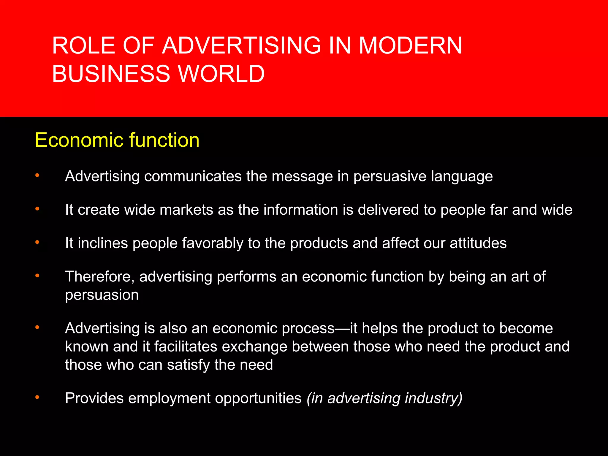 ROLE OF ADVERTISING IN MODERN BUSINESS WORLD Economic function Advertising communicates the message in persuasive language It create wide markets as the information is delivered to people far and wide It inclines people favorably to the products and affect our attitudes Therefore, advertising performs an economic function by being an art of persuasion Advertising is also an economic process—it helps the product to become known and it facilitates exchange between those who need the product and those who can satisfy the need Provides employment opportunities  (in advertising industry) 