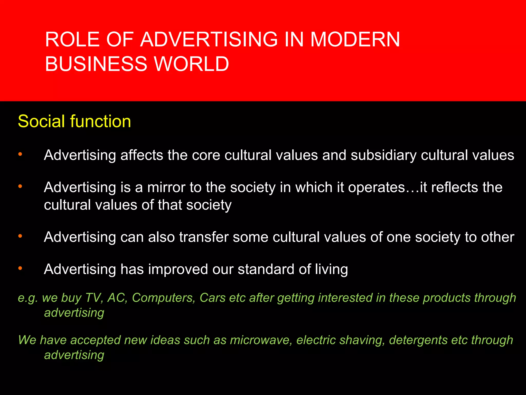 ROLE OF ADVERTISING IN MODERN BUSINESS WORLD Social function Advertising affects the core cultural values and subsidiary cultural values Advertising is a mirror to the society in which it operates…it reflects the cultural values of that society Advertising can also transfer some cultural values of one society to other Advertising has improved our standard of living  e.g. we buy TV, AC, Computers, Cars etc after getting interested in these products through advertising We have accepted new ideas such as microwave, electric shaving, detergents etc through advertising 
