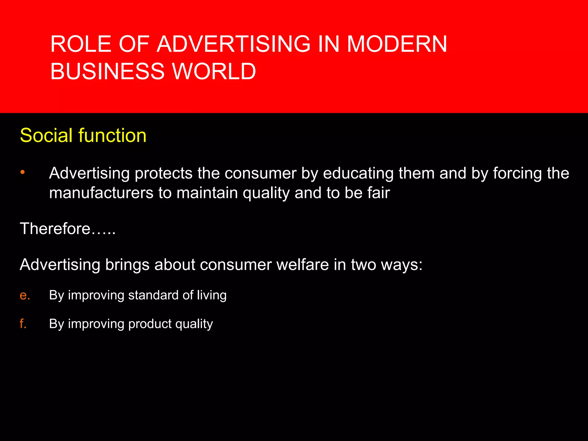 ROLE OF ADVERTISING IN MODERN BUSINESS WORLD Social function Advertising protects the consumer by educating them and by forcing the manufacturers to maintain quality and to be fair Therefore….. Advertising brings about consumer welfare in two ways:  By improving standard of living By improving product quality 