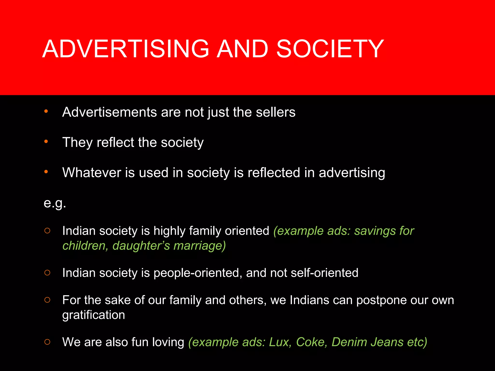 ADVERTISING AND SOCIETY Advertisements are not just the sellers They reflect the society Whatever is used in society is reflected in advertising e.g.  Indian society is highly family oriented  (example ads: savings for children, daughter’s marriage) Indian society is people-oriented, and not self-oriented For the sake of our family and others, we Indians can postpone our own gratification We are also fun loving  (example ads: Lux, Coke, Denim Jeans etc) 