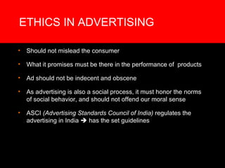 ETHICS IN ADVERTISING Should not mislead the consumer  What it promises must be there in the performance of  products Ad should not be indecent and obscene As advertising is also a social process, it must honor the norms of social behavior, and should not offend our moral sense ASCI  (Advertising Standards Council of India)  regulates the advertising in India    has the set guidelines 