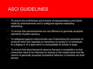 ASCI GUIDELINES To ensure the truthfulness and honesty of representations and claims made by advertisements and to safeguard against misleading advertising. To ensure that advertisements are not offensive to generally accepted standards of public decency. To safeguard against indiscriminate use of advertising for promotion of products which are regarded as hazardous to society or to individuals to a degree or of a type which is unacceptable to society in large. To ensure that advertisements observe fairness in competition so that consumers need to be informed on choices in the market place and the canons of generally accepted competitive behavior in business are both served. 