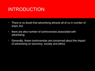 INTRODUCTION There is no doubt that advertising attracts all of us in number of ways, but there are also number of controversies associated with advertising Generally, these controversies are concerned about the impact of advertising on economy, society and ethics  