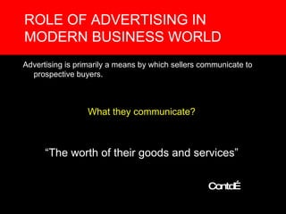 ROLE OF ADVERTISING IN MODERN BUSINESS WORLD Advertising is primarily a means by which sellers communicate to prospective buyers. What they communicate? “ The worth of their goods and services” Contd… 