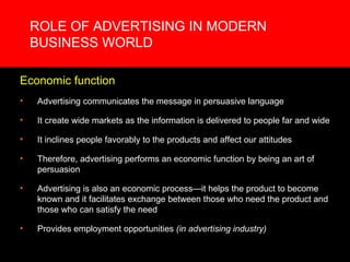 ROLE OF ADVERTISING IN MODERN BUSINESS WORLD Economic function Advertising communicates the message in persuasive language It create wide markets as the information is delivered to people far and wide It inclines people favorably to the products and affect our attitudes Therefore, advertising performs an economic function by being an art of persuasion Advertising is also an economic process—it helps the product to become known and it facilitates exchange between those who need the product and those who can satisfy the need Provides employment opportunities  (in advertising industry) 
