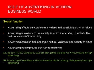 ROLE OF ADVERTISING IN MODERN BUSINESS WORLD Social function Advertising affects the core cultural values and subsidiary cultural values Advertising is a mirror to the society in which it operates…it reflects the cultural values of that society Advertising can also transfer some cultural values of one society to other Advertising has improved our standard of living  e.g. we buy TV, AC, Computers, Cars etc after getting interested in these products through advertising We have accepted new ideas such as microwave, electric shaving, detergents etc through advertising 
