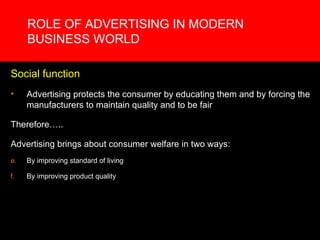 ROLE OF ADVERTISING IN MODERN BUSINESS WORLD Social function Advertising protects the consumer by educating them and by forcing the manufacturers to maintain quality and to be fair Therefore….. Advertising brings about consumer welfare in two ways:  By improving standard of living By improving product quality 