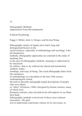 12
Ethnographic Methods:
Applications From Developmental
Cultural Psychology
Peggy J. Miller, Julie A. Hengst, and Su-hua Wang
Ethnographic modes of inquiry have had a long and
distinguished history in the
social sciences, especially in anthropology and sociology. Like
all interpretive
methods, ethnographic approaches are oriented to the study of
meaning, but,
in the case of ethnographic methods, meaning is understood to
be structured
by culture—that is, by collectively shared and transmitted
symbols, under-
standings, and ways of being. The word ethnography dates from
the emergence
of anthropology as a discipline in the late-19th century.
Anthropologists coined
the term to describe monograph-length descriptions of people
who were ethnoi
or “other” (Erickson, 1986). Intrigued by distant cultures, many
of which were
European colonies, they traveled to far-off outposts to see them
first-hand.
Ethnographic methods evolved out of these cross-cultural
encounters. The goal
was to understand a particular culture on its own terms, to
 