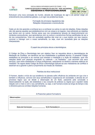 ESCOLA BÁSICA INTEGRADA QUINTA DO CONDE – 11/12
                    CURSO DE EDUCAÇÃO E FORMAÇÃO DE ADULTOS – NÍVEL SECUNDÁRIO
                            CIDADANIA E PROFISSIONALIDADE
                                                                                  EFA – NS – 2º Ano

Estruturar uma nova conceção de mundo, através de mudanças do agir e do pensar exige um
entendimento dos problemas globais, e um agir nos problemas locais.

                              Formação de princípios reguladores das
                              Relações interpessoais e socioculturais


Cada um de nós aprende a conhecer-se e a conhecer os outros no seio de relações. Estas relações
são não apenas aquelas que estabelecemos com as coisas e os lugares, mas sobretudo as relações
que temos com os outros. Somos seres que nos completamos através do desenvolvimento em
contextos socioculturais, que aprendemos com os outros e construímos formas partilhadas de ser e
de nos comportarmos. Viver em sociedade significa não viver só, o que implica, por isso mesmo,
conviver e interagir com o nosso semelhante, ou seja, viver em sociedade gere as relações
interpessoais.


                            O papel dos princípios éticos e deontológicos


O Código de Ética e Deontologia tem por objetivo fixar os requisitos éticos e deontológicos da
Mediação de Conflitos, em benefício da sua credibilidade e qualidade técnica. O presente Código
estabelece os princípios e as normas que orientam a mediação e a Ação do mediador, quer nas
relações deste com pessoas singulares ou coletivas – os mediados - que recorrem aos seus
serviços, quer entre mediadores e outros profissionais, estipulando os direitos e deveres relativos ao
mediador. As regras deste Código de Ética e Deontologia aplicam-se aos mediadores de conflitos e
destinam-se a garantir o pleno cumprimento da missão de mediador.


                                    Padrões de ética institucional

O homem, desde o início de sua existência no planeta sofre influência do ambiente em que vive e
também o influencia, convive com seus semelhantes e organiza-se em sociedade, e através de um
processo lógico que vai desde a observação de um facto, passando pela conclusão e
desencadeando na ação, ele estabelece o seu conjunto de práticas ou regras que o ajudam nesta
relação com o meio e com o seu semelhante, ou seja, o ser humano evolui ao longo do tempo e isto
o direciona para as corretas relações humanas.



                                   A Preencher pelo/a Formador/a
Observações: _____________________________________________________________________________________
___________________________________________________________________________________________________
___________________________________________________________________________________________________
___________________________________________________________________________________________________

          Data de Correcção: ________________ O/A Formador/a: ___________________________
 