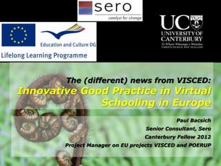 The (different) news from VISCED:
Innovative Good Practice in Virtual
              Schooling in Europe
                                            Paul Bacsich
                                  Senior Consultant, Sero
                                  Canterbury Fellow 2012
        Project Manager on EU projects VISCED and POERUP
 