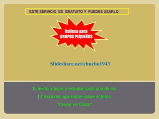 ESTE SERVICIO ES GRATUITO Y PUEDES USARLO

Valioso para
GRUPOS PEQUEÑOS

Slideshare.net/chucho1943

Te invito a bajar y estudiar cada una de las
13 lecciones que tratan sobre el tema

“Crecer en Cristo”

 